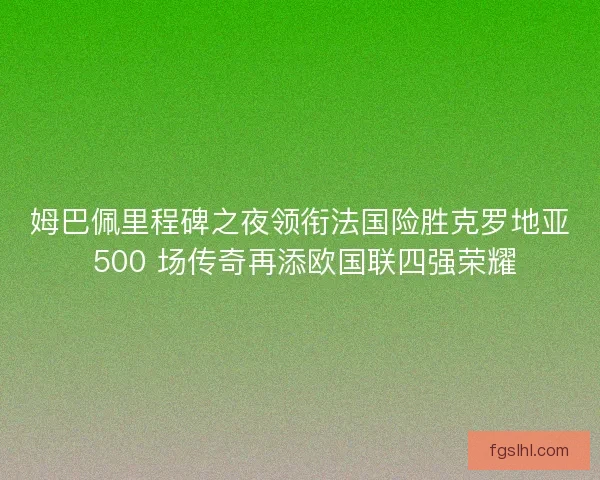 姆巴佩里程碑之夜领衔法国险胜克罗地亚 500 场传奇再添欧国联四强荣耀