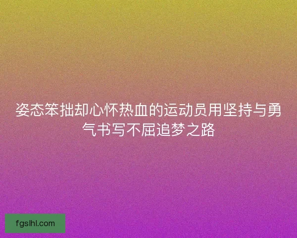 姿态笨拙却心怀热血的运动员用坚持与勇气书写不屈追梦之路
