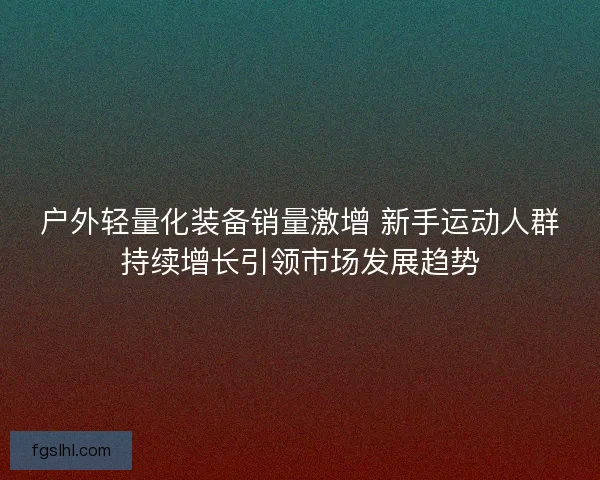 户外轻量化装备销量激增 新手运动人群持续增长引领市场发展趋势