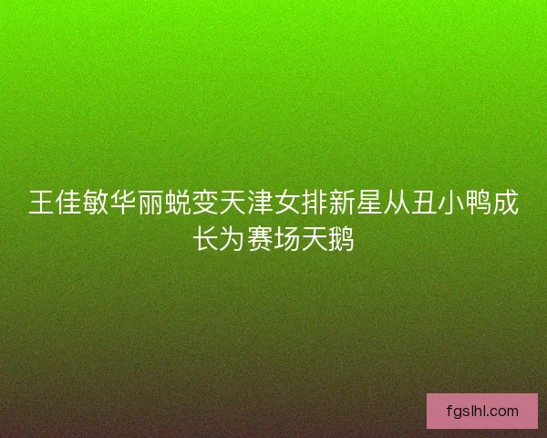 王佳敏华丽蜕变天津女排新星从丑小鸭成长为赛场天鹅