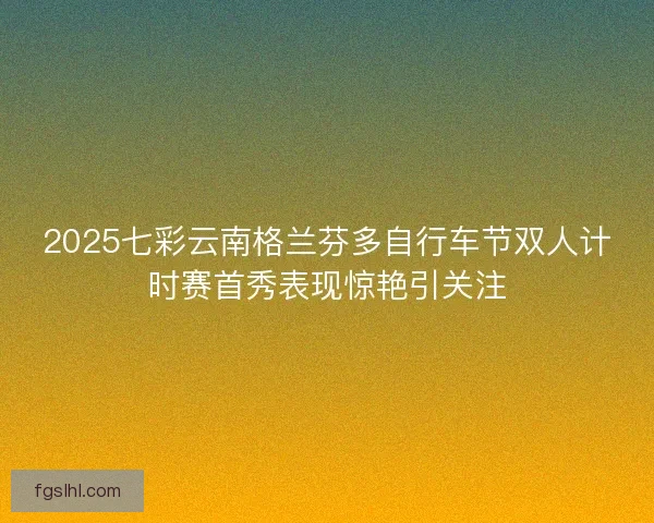 2025七彩云南格兰芬多自行车节双人计时赛首秀表现惊艳引关注