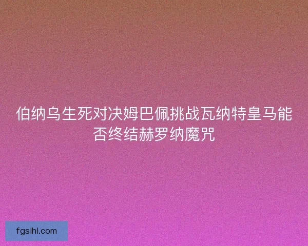 伯纳乌生死对决姆巴佩挑战瓦纳特皇马能否终结赫罗纳魔咒