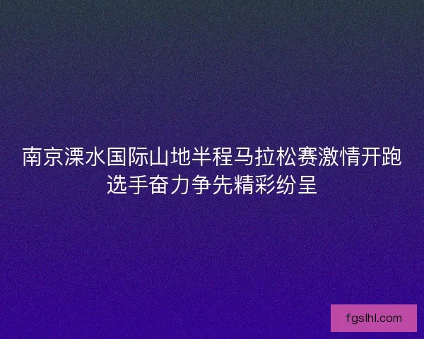 南京溧水国际山地半程马拉松赛激情开跑选手奋力争先精彩纷呈