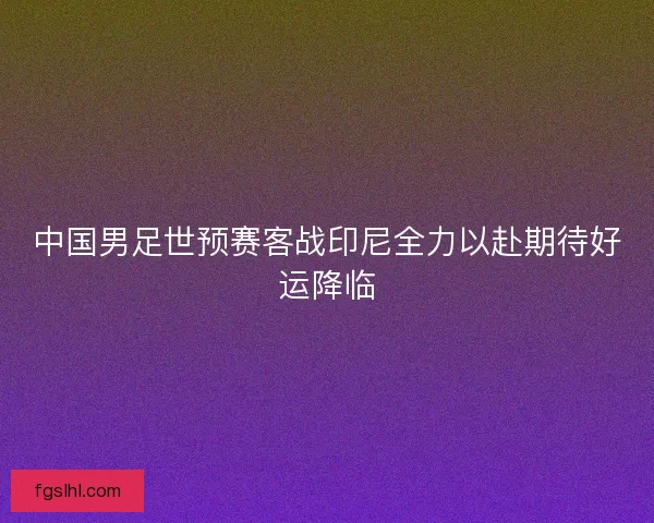 中国男足世预赛客战印尼全力以赴期待好运降临