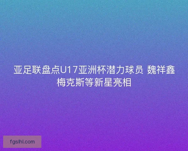 亚足联盘点U17亚洲杯潜力球员 魏祥鑫梅克斯等新星亮相