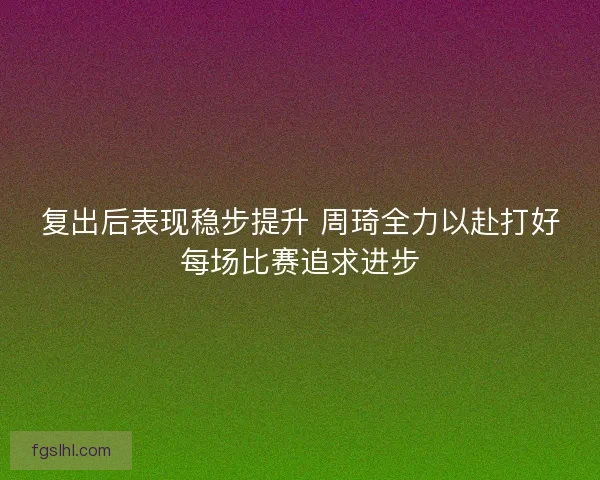 复出后表现稳步提升 周琦全力以赴打好每场比赛追求进步