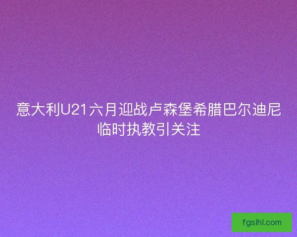 意大利U21六月迎战卢森堡希腊巴尔迪尼临时执教引关注