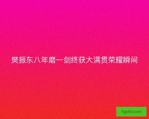 樊振东八年磨一剑终获大满贯荣耀瞬间