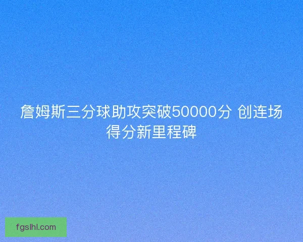 詹姆斯三分球助攻突破50000分 创连场得分新里程碑