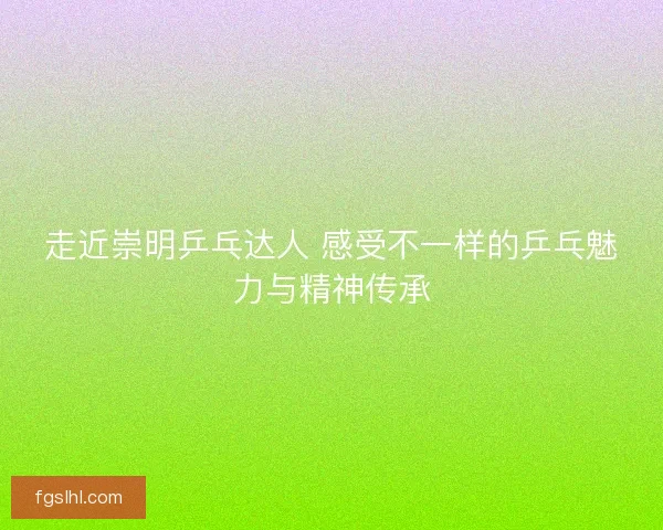 走近崇明乒乓达人 感受不一样的乒乓魅力与精神传承