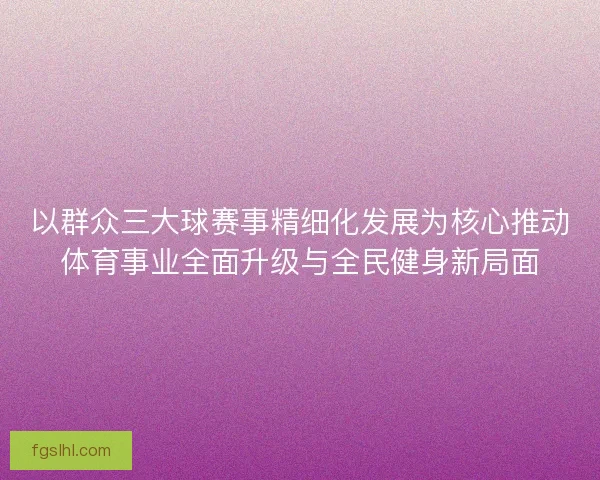 以群众三大球赛事精细化发展为核心推动体育事业全面升级与全民健身新局面