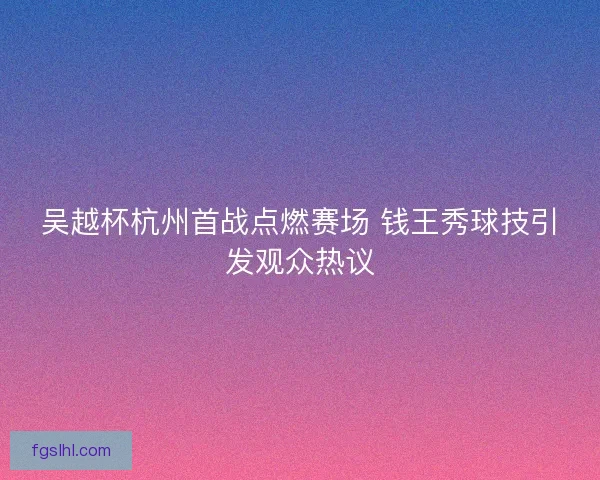吴越杯杭州首战点燃赛场 钱王秀球技引发观众热议
