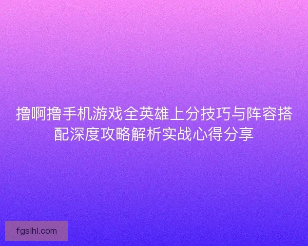 撸啊撸手机游戏全英雄上分技巧与阵容搭配深度攻略解析实战心得分享