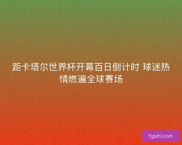 距卡塔尔世界杯开幕百日倒计时 球迷热情燃遍全球赛场
