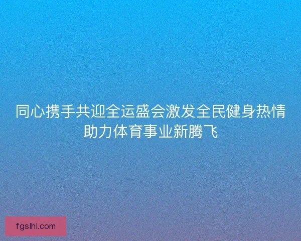 同心携手共迎全运盛会激发全民健身热情助力体育事业新腾飞