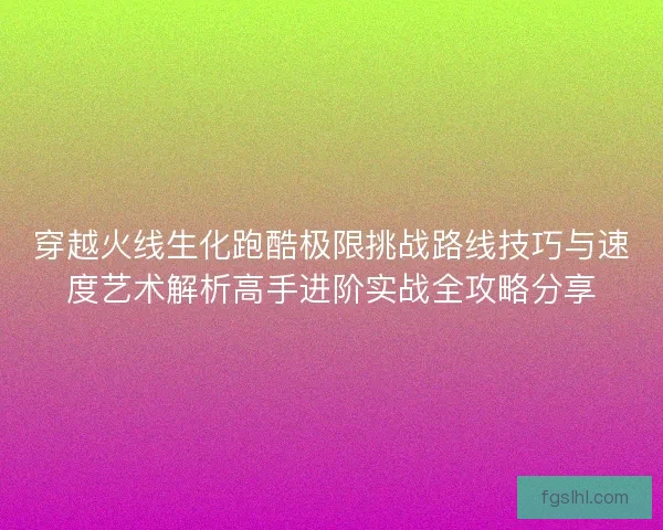 穿越火线生化跑酷极限挑战路线技巧与速度艺术解析高手进阶实战全攻略分享