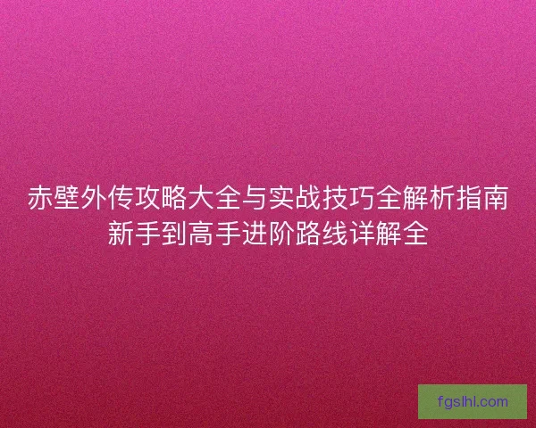 赤壁外传攻略大全与实战技巧全解析指南新手到高手进阶路线详解全