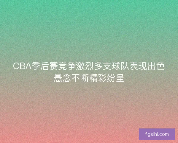 CBA季后赛竞争激烈多支球队表现出色悬念不断精彩纷呈