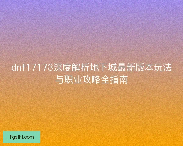 dnf17173深度解析地下城最新版本玩法与职业攻略全指南