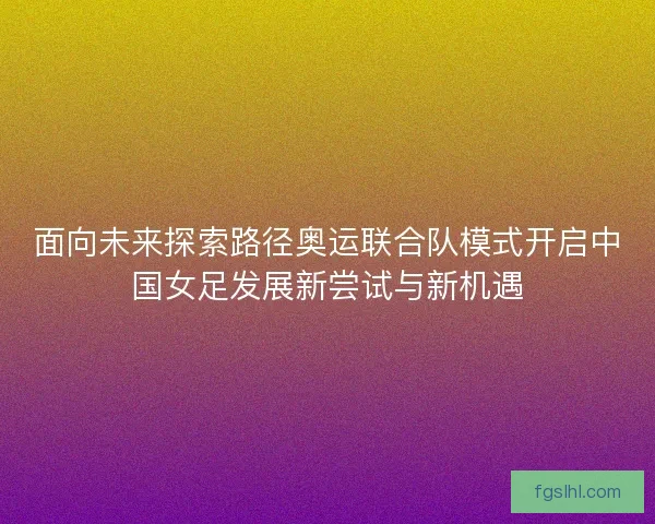 面向未来探索路径奥运联合队模式开启中国女足发展新尝试与新机遇