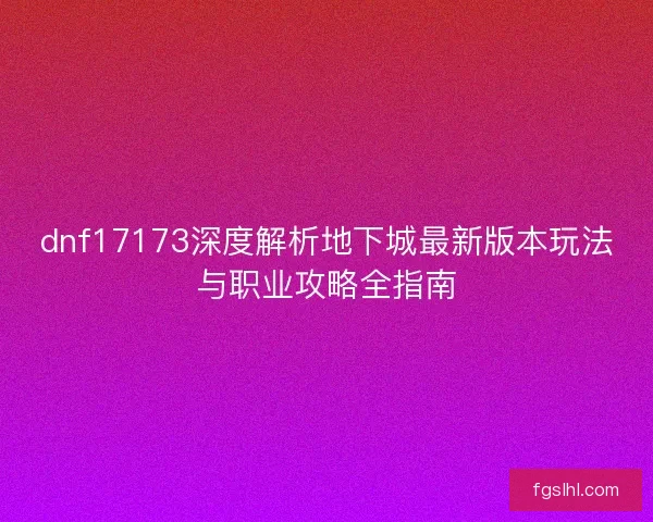 dnf17173深度解析地下城最新版本玩法与职业攻略全指南 dnf17173深度解析地下城最新版本玩法与职业攻略全指南