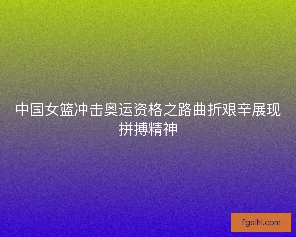 中国女篮冲击奥运资格之路曲折艰辛展现拼搏精神