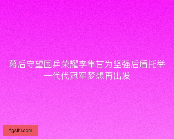幕后守望国乒荣耀李隼甘为坚强后盾托举一代代冠军梦想再出发
