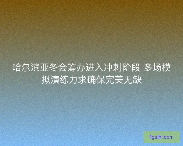 哈尔滨亚冬会筹办进入冲刺阶段 多场模拟演练力求确保完美无缺