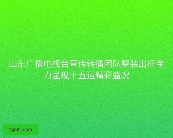 山东广播电视台宣传转播团队整装出征全力呈现十五运精彩盛况